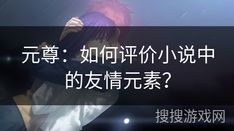 元尊：如何评价小说中的友情元素？