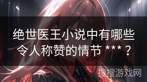 绝世医王小说中有哪些令人称赞的情节 *** ？