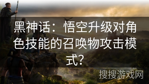 黑神话：悟空升级对角色技能的召唤物攻击模式？