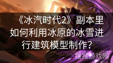 《冰汽时代2》副本里如何利用冰原的冰雪进行建筑模型制作？
