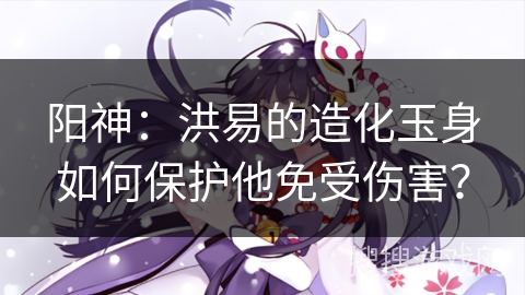 阳神:洪易的造化玉身如何保护他免受伤害? 阳神:洪易的造化玉身如何保护他免受伤害?