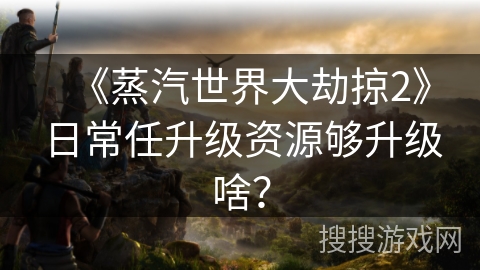 《蒸汽世界大劫掠2》日常任升级资源够升级啥？
