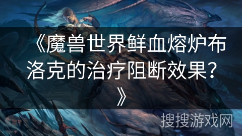 《魔兽世界鲜血熔炉布洛克的治疗阻断效果?》 《魔兽世界鲜血熔炉布洛克的治疗阻断效果?》