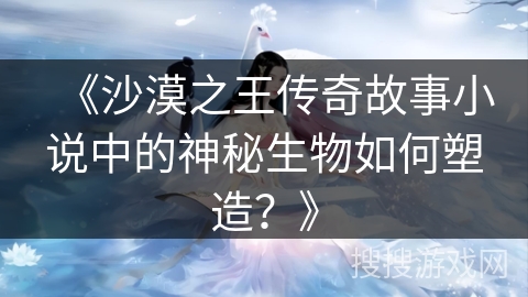 《沙漠之王传奇故事小说中的神秘生物如何塑造？》