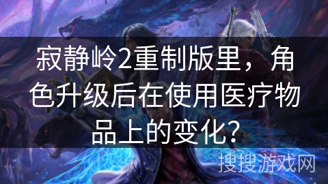 寂静岭2重制版里，角色升级后在使用医疗物品上的变化？