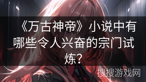 《万古神帝》小说中有哪些令人兴奋的宗门试炼？