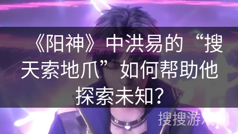 《阳神》中洪易的“搜天索地爪”如何帮助他探索未知？