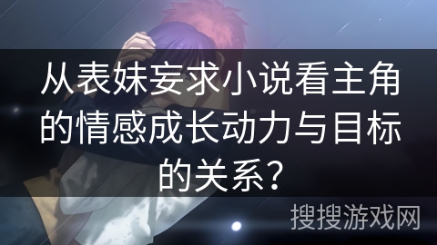 从表妹妄求小说看主角的情感成长动力与目标的关系? 从表妹妄求小说看主角的情感成长动力与目标的关系?