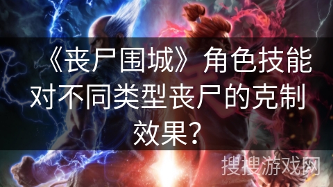 《丧尸围城》角色技能对不同类型丧尸的克制效果？