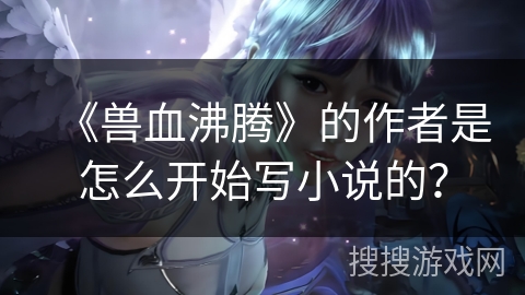《兽血沸腾》的作者是怎么开始写小说的？