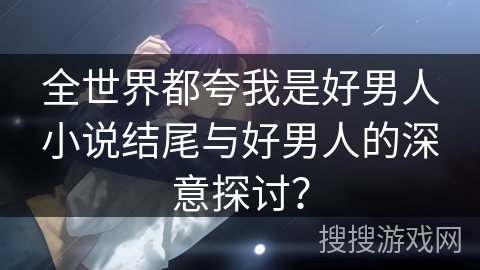 全世界都夸我是好男人小说结尾与好男人的深意探讨？
