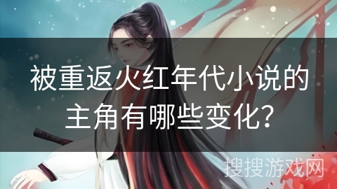 被重返火红年代小说的主角有哪些变化？