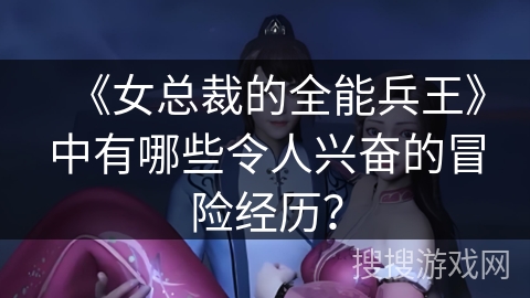 《女总裁的全能兵王》中有哪些令人兴奋的冒险经历? 《女总裁的全能兵王》中有哪些令人兴奋的冒险经历?