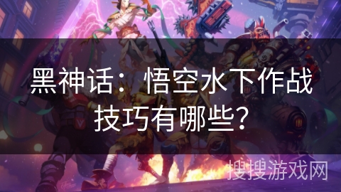 黑神话：悟空水下作战技巧有哪些？