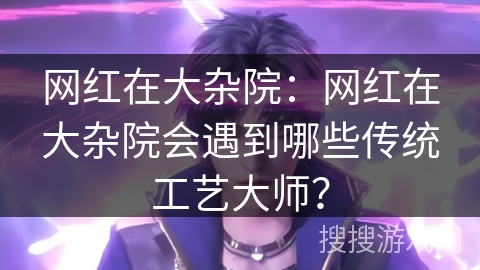 网红在大杂院：网红在大杂院会遇到哪些传统工艺大师？