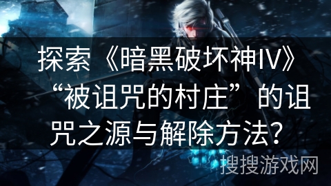 探索《暗黑破坏神IV》“被诅咒的村庄”的诅咒之源与解除方法？