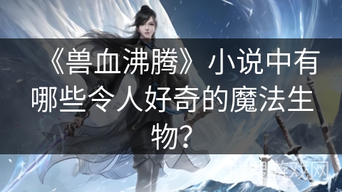 《兽血沸腾》小说中有哪些令人好奇的魔法生物？