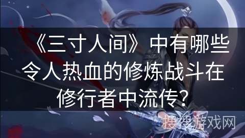 《三寸人间》中有哪些令人热血的修炼战斗在修行者中流传？