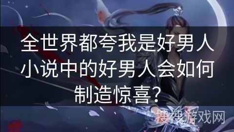 全世界都夸我是好男人小说中的好男人会如何制造惊喜？