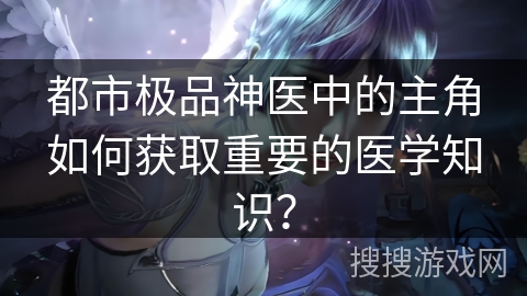 都市极品神医中的主角如何获取重要的医学知识？