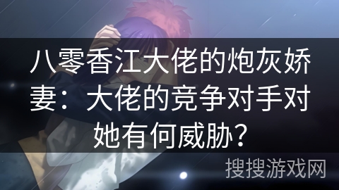 八零香江大佬的炮灰娇妻：大佬的竞争对手对她有何威胁？