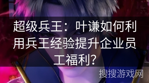 超级兵王：叶谦如何利用兵王经验提升企业员工福利？