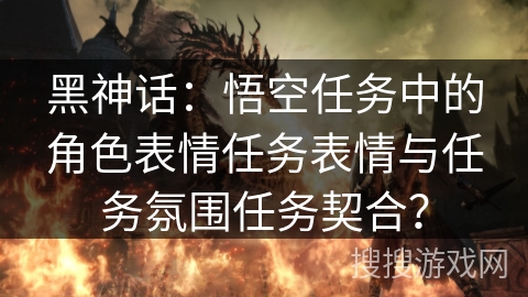 黑神话：悟空任务中的角色表情任务表情与任务氛围任务契合？