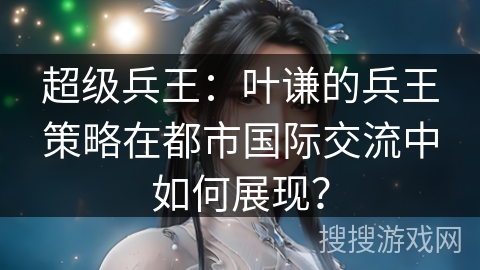 超级兵王：叶谦的兵王策略在都市国际交流中如何展现？