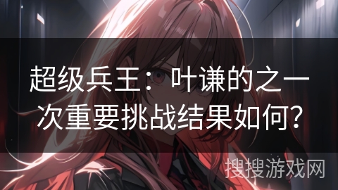 超级兵王：叶谦的之一次重要挑战结果如何？