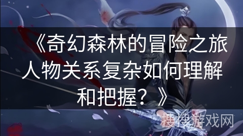 《奇幻森林的冒险之旅人物关系复杂如何理解和把握？》