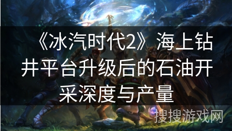 《冰汽时代2》海上钻井平台升级后的石油开采深度与产量