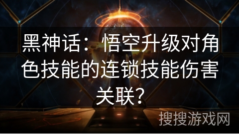黑神话:悟空升级对角色技能的连锁技能伤害关联? 黑神话:悟空升级对角色技能的连锁技能伤害关联?