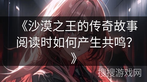 《沙漠之王的传奇故事阅读时如何产生共鸣？》