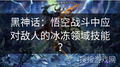 黑神话:悟空战斗中应对敌人的冰冻领域技能? 黑神话:悟空战斗中应对敌人的冰冻领域技能?