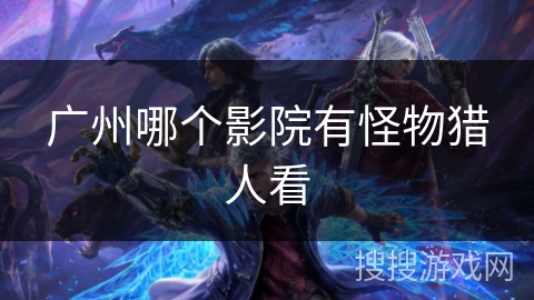 广州哪个影院有怪物猎人看 广州哪个影院有怪物猎人看