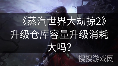 《蒸汽世界大劫掠2》升级仓库容量升级消耗大吗? 《蒸汽世界大劫掠2》升级仓库容量升级消耗大吗?