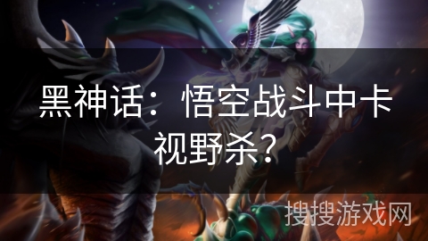 黑神话：悟空战斗中卡视野杀？