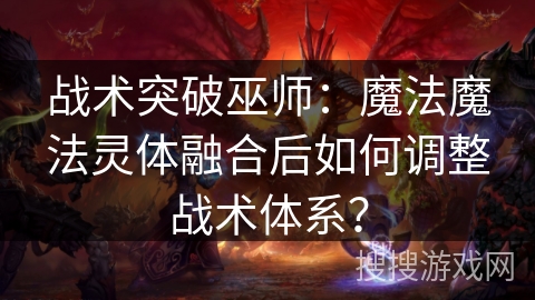 战术突破巫师：魔法魔法灵体融合后如何调整战术体系？