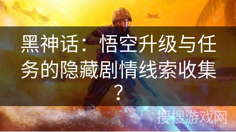 黑神话:悟空升级与任务的隐藏剧情线索收集? 黑神话:悟空升级与任务的隐藏剧情线索收集?
