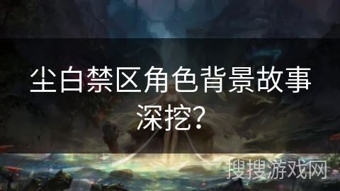 尘白禁区角色背景故事深挖？