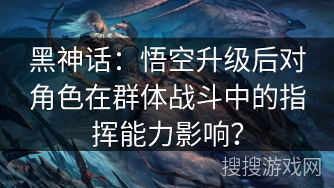 黑神话：悟空升级后对角色在群体战斗中的指挥能力影响？