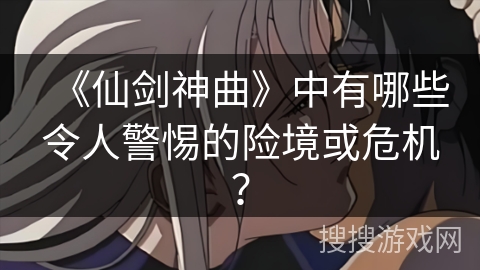 《仙剑神曲》中有哪些令人警惕的险境或危机? 《仙剑神曲》中有哪些令人警惕的险境或危机?