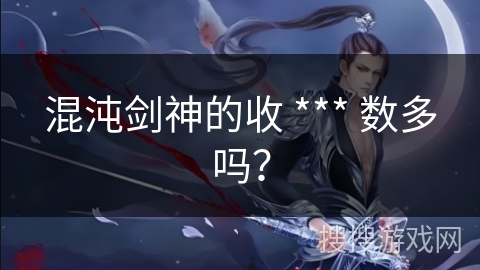 混沌剑神的收 *** 数多吗? 混沌剑神的收 *** 数多吗?