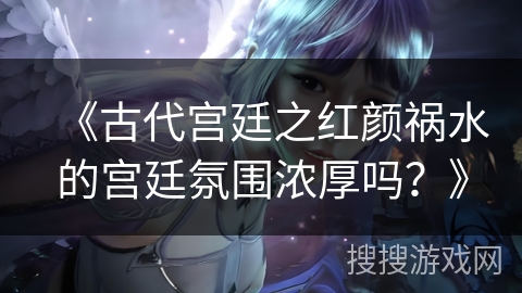 《古代宫廷之红颜祸水的宫廷氛围浓厚吗?》 《古代宫廷之红颜祸水的宫廷氛围浓厚吗?》