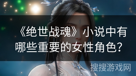 《绝世战魂》小说中有哪些重要的女性角色? 《绝世战魂》小说中有哪些重要的女性角色?