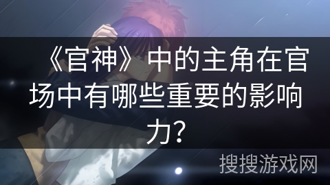 《官神》中的主角在官场中有哪些重要的影响力？