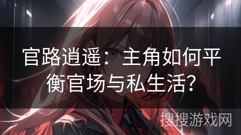 官路逍遥:主角如何平衡官场与私生活? 官路逍遥:主角如何平衡官场与私生活?