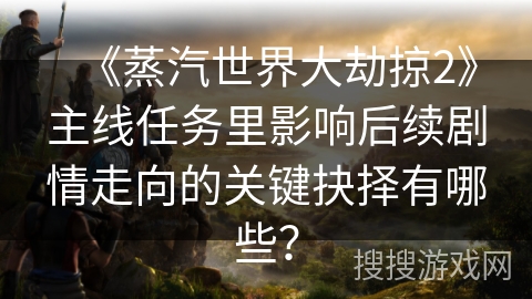 《蒸汽世界大劫掠2》主线任务里影响后续剧情走向的关键抉择有哪些？