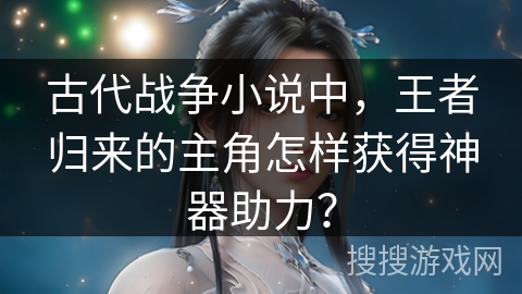 古代战争小说中，王者归来的主角怎样获得神器助力？