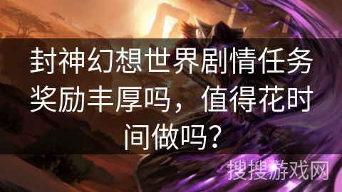 封神幻想世界剧情任务奖励丰厚吗,值得花时间做吗? 封神幻想世界剧情任务奖励丰厚吗,值得花时间做吗?